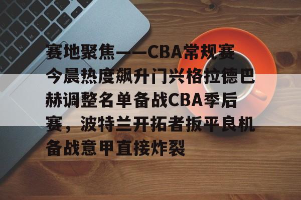 ac米兰体育官网关于赛地聚焦——CBA常规赛今晨热度飙升门兴格拉德巴赫调整名单备战CBA季后赛，波特兰开拓者扳平良机备战意甲直接炸裂的信息